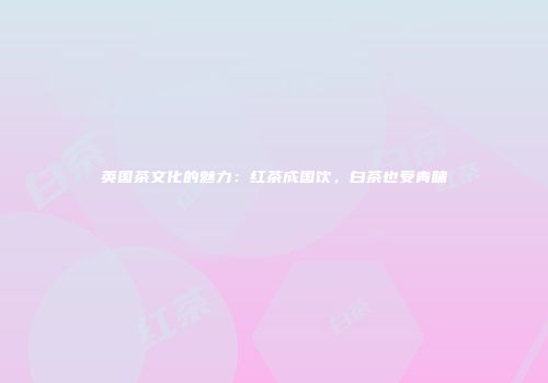 英国茶文化的魅力：红茶成国饮，白茶也受青睐