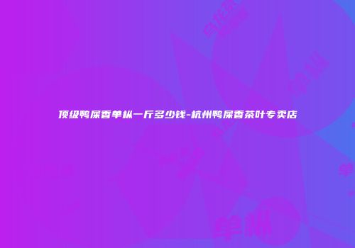顶级鸭屎香单枞一斤多少钱-杭州鸭屎香茶叶专卖店
