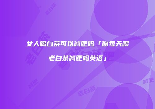 女人喝白茶可以减肥吗「你每天喝老白茶减肥吗英语」