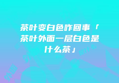 茶叶变白色咋回事「茶叶外面一层白色是什么茶」