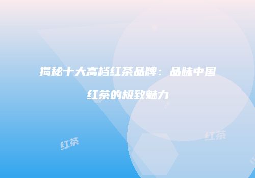 揭秘十大高档红茶品牌：品味中国红茶的极致魅力