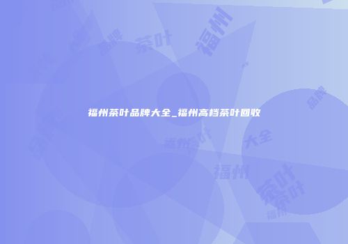 福州茶叶品牌大全_福州高档茶叶回收