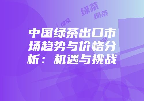 中国绿茶出口市场趋势与价格分析：机遇与挑战