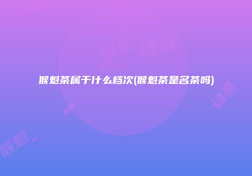 猴魁茶属于什么档次(猴魁茶是名茶吗)