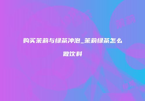 购买茉莉与绿茶冲泡_茉莉绿茶怎么做饮料