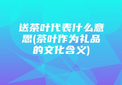 送茶叶代表什么意思(茶叶作为礼品的文化含义)