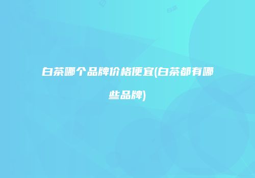 白茶哪个品牌价格便宜(白茶都有哪些品牌)