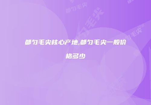 都匀毛尖核心产地,都匀毛尖一般价格多少