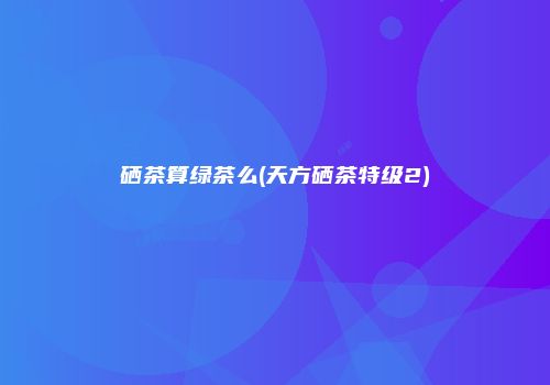 硒茶算绿茶么(天方硒茶特级2)