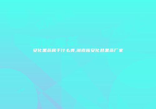 安化黑茶属于什么类,湖南省安化县黑茶厂家