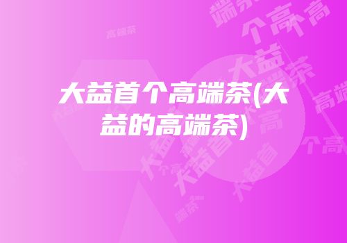 大益首个高端茶(大益的高端茶)