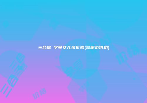 三合堂囍字号女儿茶价格(双胞茶价格)
