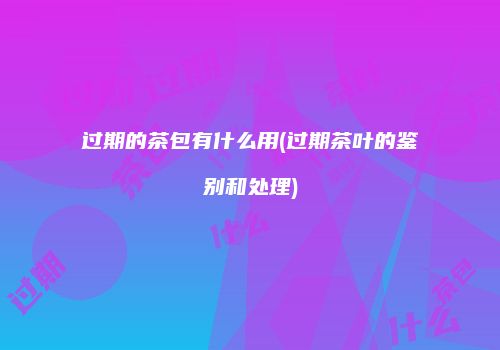 过期的茶包有什么用(过期茶叶的鉴别和处理)