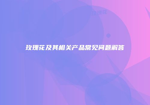 玫瑰花及其相关产品常见问题解答