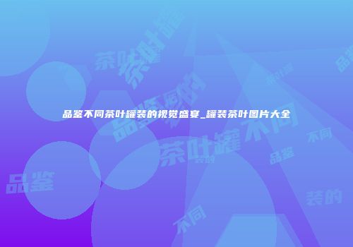 品鉴不同茶叶罐装的视觉盛宴_罐装茶叶图片大全