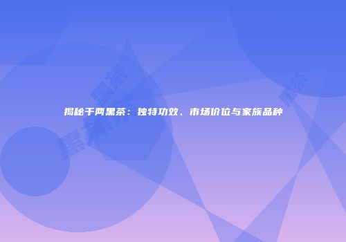 揭秘千两黑茶：独特功效、市场价位与家族品种