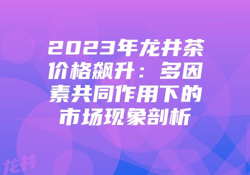 2023年龙井茶价格飙升：多因素共同作用下的市场现象剖析