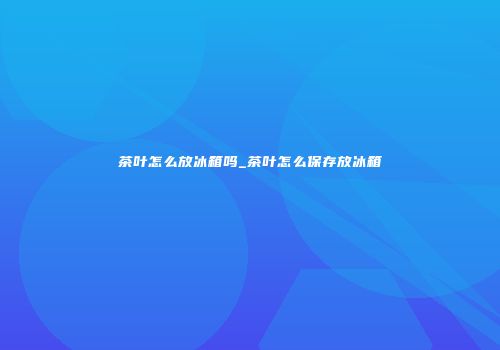 茶叶怎么放冰箱吗_茶叶怎么保存放冰箱