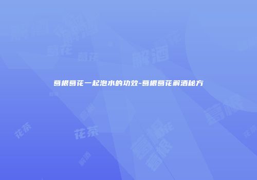 葛根葛花一起泡水的功效-葛根葛花解酒秘方
