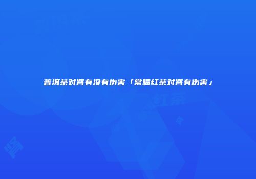 普洱茶对肾有没有伤害「常喝红茶对肾有伤害」