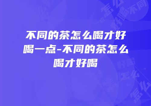不同的茶怎么喝才好喝一点-不同的茶怎么喝才好喝