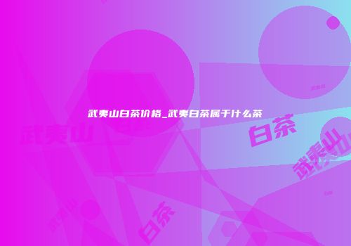 武夷山白茶价格_武夷白茶属于什么茶