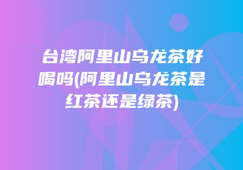台湾阿里山乌龙茶好喝吗(阿里山乌龙茶是红茶还是绿茶)