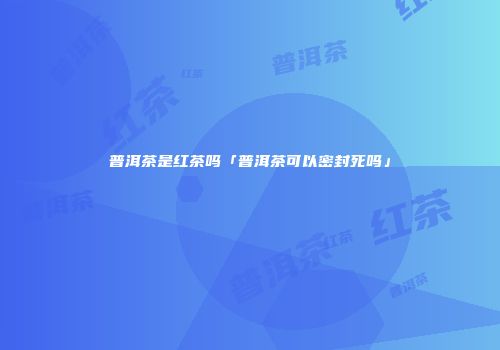 普洱茶是红茶吗「普洱茶可以密封死吗」