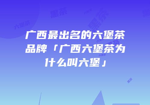 广西最出名的六堡茶品牌「广西六堡茶为什么叫六堡」