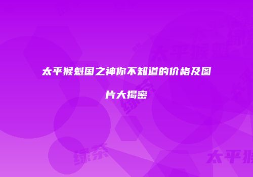 太平猴魁国之神你不知道的价格及图片大揭密