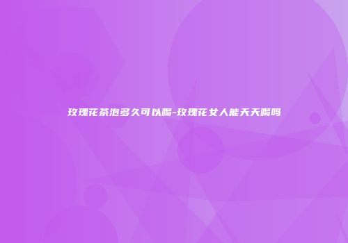 玫瑰花茶泡多久可以喝-玫瑰花女人能天天喝吗