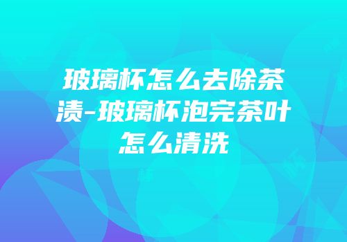 玻璃杯怎么去除茶渍-玻璃杯泡完茶叶怎么清洗