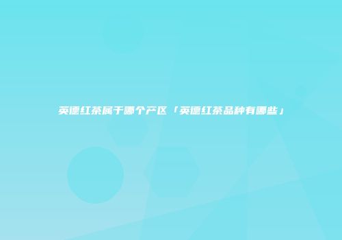 英德红茶属于哪个产区「英德红茶品种有哪些」