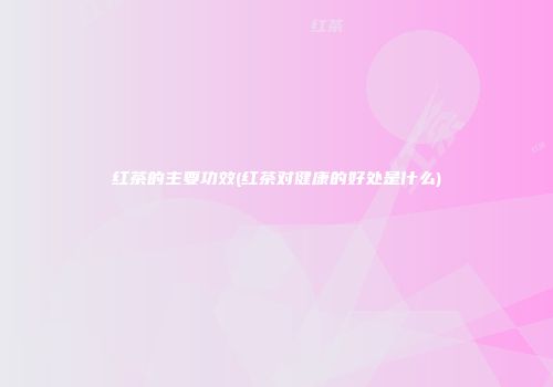 红茶的主要功效(红茶对健康的好处是什么)
