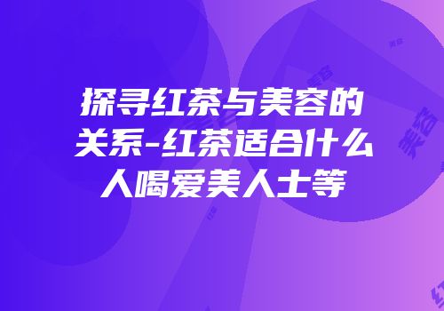 探寻红茶与美容的关系-红茶适合什么人喝爱美人士等