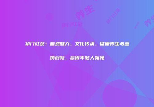 祁门红茶：自然魅力、文化传承、健康养生与营销创新，赢得年轻人新宠