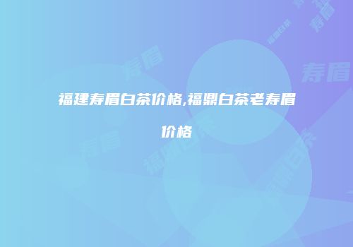 福建寿眉白茶价格,福鼎白茶老寿眉价格