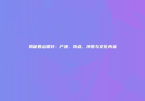 揭秘君山银针：产地、特点、冲泡与文化内涵