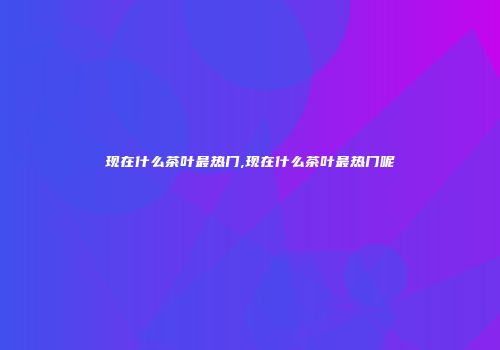 现在什么茶叶最热门,现在什么茶叶最热门呢