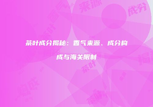 茶叶成分揭秘：香气来源、成分构成与海关限制