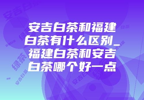 安吉白茶和福建白茶有什么区别_福建白茶和安吉白茶哪个好一点