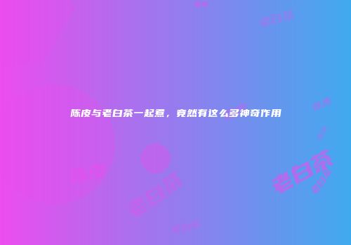 陈皮与老白茶一起煮，竟然有这么多神奇作用