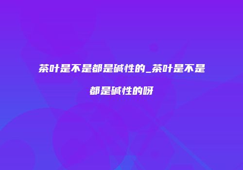茶叶是不是都是碱性的_茶叶是不是都是碱性的呀