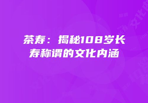 茶寿：揭秘108岁长寿称谓的文化内涵