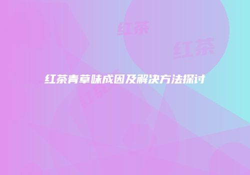 红茶青草味成因及解决方法探讨