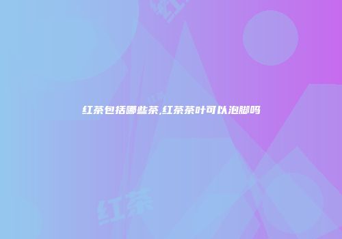 红茶包括哪些茶,红茶茶叶可以泡脚吗