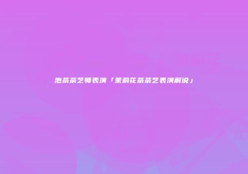 泡茶茶艺师表演「茉莉花茶茶艺表演解说」