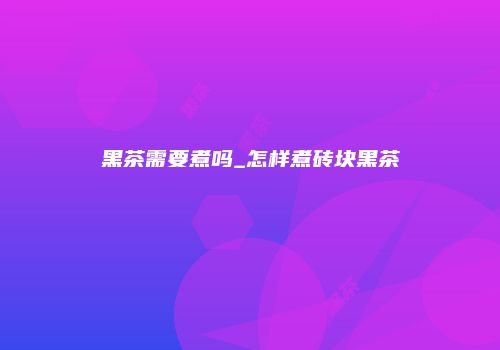 黑茶需要煮吗_怎样煮砖块黑茶