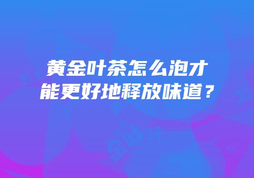 黄金叶茶怎么泡才能更好地释放味道？