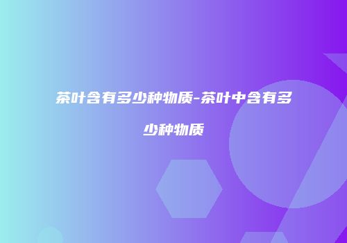 茶叶含有多少种物质-茶叶中含有多少种物质
